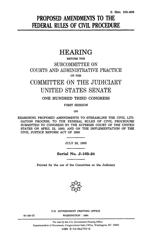 handle is hein.cbhear/cbhearings6503 and id is 1 raw text is: S. HRG. 103-608
PROPOSED AMENDMENTS TO THE
FEDERAL RULES OF CIVIL PROCEDURE

HEARING
BEFORE THE
SUBCOMMITTEE ON
COURTS AND ADMINISTRATIVE PRACTICE
OF THE
COMMITTEE ON THE JUDICIARY
UNITED STATES SENATE
ONE HUNDRED THIRD CONGRESS
FIRST SESSION
ON
EXAMINING PROPOSED AMENDMENTS TO STREAMLINE THE CIVIL LITI-
GATION PROCESS, TO THE FEDERAL RULES OF CIVIL PROCEDURE
SUBMITTED TO CONGRESS BY THE SUPREME COURT OF THE UNITED
STATES ON APRIL 22, 1993, AND ON THE IMPLEMENTATION OF THE
CIVIL JUSTICE REFORM ACT OF 1990

81-159 Cc

JULY 28, 1993
Serial No. J-103-24
Printed for the use of the Committee on the Judiciary
U.S. GOVERNMENT PRINTING OFFICE
WASHINGTON : 1994

For sale by the U.S. Government Printing Office
Superintendent of Documents, Congressional Sales Office, Washington, DC 20402
ISBN 0-16-044755-0



