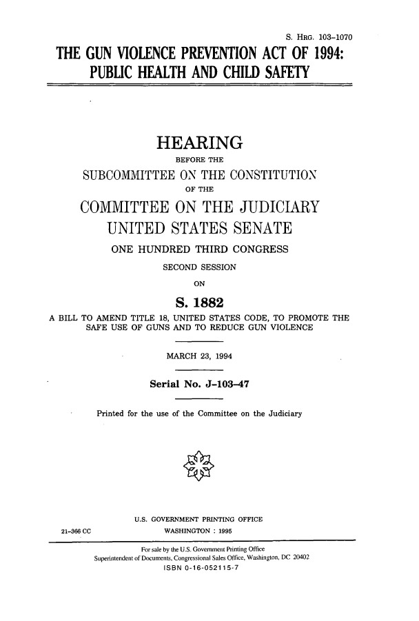 handle is hein.cbhear/cbhearings6617 and id is 1 raw text is: S. HRG. 103-1070
THE GUN VIOLENCE PREVENTION ACT OF 1994:
PUBLIC HEALTH AND CHILD SAFETY
HEARING
BEFORE THE
SUBCOMMITTEE ON THE CONSTITUTION
OF THE
COMMITTEE ON THE JUDICIARY
UNITED STATES SENATE
ONE HUNDRED THIRD CONGRESS
SECOND SESSION
ON
S. 1882
A BILL TO AMEND TITLE 18, UNITED STATES CODE, TO PROMOTE THE
SAFE USE OF GUNS AND TO REDUCE GUN VIOLENCE
MARCH 23, 1994
Serial No. J-103-47
Printed for the use of the Committee on the Judiciary
U.S. GOVERNMENT PRINTING OFFICE
21-366 CC           WASHINGTON : 1995
For sale by the U.S. Government Printing Office
Superintendent of Documents, Congressional Sales Office, Washington, DC 20402
ISBN 0-16-052115-7


