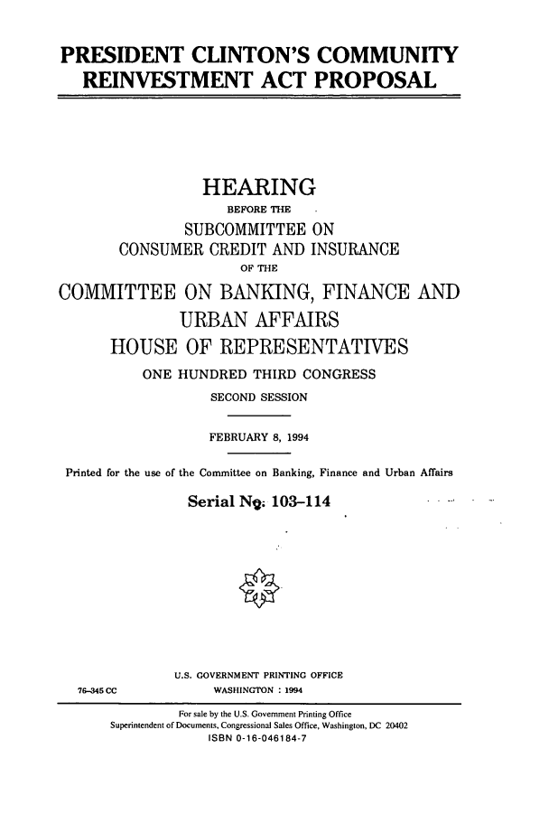 handle is hein.cbhear/cbhearings6637 and id is 1 raw text is: PRESIDENT CLINTON'S COMMUNITY
REINVESTMENT ACT PROPOSAL

HEARING
BEFORE THE
SUBCOMMITTEE ON
CONSUMER CREDIT AND INSURANCE
OF THE
COMMITTEE ON BANKING, FINANCE AND
URBAN AFFAIRS
HOUSE OF REPRESENTATIVES
ONE HUNDRED THIRD CONGRESS
SECOND SESSION
FEBRUARY 8, 1994
Printed for the use of the Committee on Banking, Finance and Urban Affairs
Serial Ng; 103-114
U.S. GOVERNMENT PRINTING OFFICE

76-345 CC

WASHINGTON : 1994

For sale by the U.S. Government Printing Office
Superintendent of Documents, Congressional Sales Office, Washington, DC 20402
ISBN 0-16-046184-7


