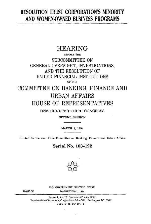 handle is hein.cbhear/cbhearings6640 and id is 1 raw text is: RESOLUTION TRUST CORPORATION'S MINORITY
AND WOMEN-OWNED BUSINESS PROGRAMS

HEARING
BEFORE THE
SUBCOMMITTEE ON
GENERAL OVERSIGHT, INVESTIGATIONS,
AND THE RESOLUTION OF
FAILED FINANCIAL INSTITUTIONS
OF THE
COMMITTEE ON BANKING, FINANCE AND
URBAN AFFAIRS
HOUSE OF REPRESENTATIVES
ONE HUNDRED THIRD CONGRESS
SECOND SESSION
MARCH 2, 1994
Printed for the use of the Conuittee on Banking, Finance and Urban Affairs
Serial No. 103-122

76-895 CC

U.S. GOVERNMENT PRINTING OFFICE
WASHINGTON : 1994

For sale by the U.S. Government Printing Office
Superintendent of Documents, Congressional Sales Office, Washington, DC 20402
ISBN 0-16-044699-6


