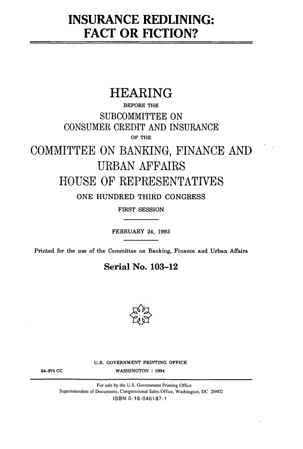 handle is hein.cbhear/cbhearings6644 and id is 1 raw text is: INSURANCE REDLINING:
FACT OR FICTION?

HEARING
BEFORE THE
SUBCOMMITTEE ON
CONSUMER CREDIT AND INSURANCE
OF THE
COMMITTEE ON BANKING, FINANCE AND
URBAN AFFAIRS
HOUSE OF REPRESENTATIVES
ONE HUNDRED THIRD CONGRESS
FIRST SESSION
FEBRUARY 24, 1993
Printed for the use of the Committee on Banking, Finance and Urban Affairs
Serial No. 103-12
U.S. GOVERNMENT PRINTING OFFICE
64-974 CC             WASHINGTON : 1994
For sale by the U.S. Government Printing Office
Superintendent of Documents, Congressional Sales Office, Washington, DC 20402
ISBN 0-16-046187-1


