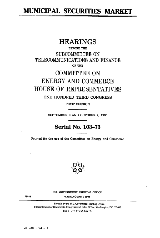handle is hein.cbhear/cbhearings6780 and id is 1 raw text is: MUNICIPAL SECURITIES MARKET

HEARINGS
BEFORE THE
SUBCOMMITTEE ON
TELECOMMUNICATIONS AND FINANCE
OF THE
COMMITTEE ON
ENERGY AND COMMERCE
HOUSE OF REPRESENTATIVES
ONE HUNDRED THIRD CONGRESS
FIRST SESSION
SEPTEMBER 9 AND OCTOBER 7, 1993
Serial No. 103-73
Printed for the use of the Committee on Energy and Commerce

U.S. GOVERNMENT PRINTING OFFICE
WASHINGTON : 1994

78-038 - 94 - 1

78038

For sale by the U.S. Government Printing Office
Superintendent of Documents, Congressional Sales Office, Washington, DC 20402
ISBN 0-16-044137-4


