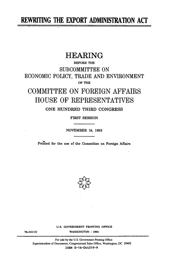 handle is hein.cbhear/cbhearings6841 and id is 1 raw text is: REWRITING THE EXPORT ADMINISTRATION ACT

HEARING
BEFORE THE
SUBCOMMITTEE ON
ECONOMIC POLICY, TRADE AND ENVIRONMENT
OF THE
COMMITTEE ON FOREIGN AFFAIRS
HOUSE OF REPRESENTATIVES
ONE HUNDRED THIRD CONGRESS
FIRST SESSION
NOVEMBER 18, 1993
Printed for the use of the Committee on Foreign Affairs

78-310 CC

U.S. GOVERNMENT PRINTING OFFICE
WASHINGTON : 1994

For sale by the U.S. Government Printing Office
Superintendent of Documents, Congressional Sales Office, Washington, DC 20402
ISBN 0-16-044319-9


