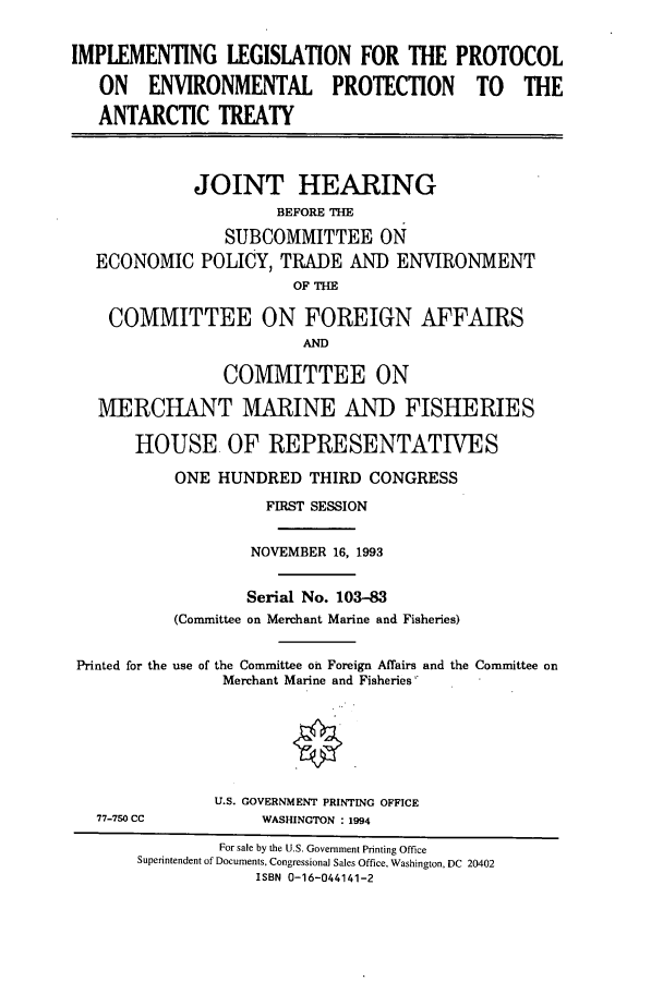 handle is hein.cbhear/cbhearings6842 and id is 1 raw text is: IMPLEMENTING LEGISLATION FOR THE PROTOCOL
ON ENVIRONMENTAL PROTECTION TO THE
ANTARCTIC TREATY
JOINT HEARING
BEFORE THE
SUBCOMMITTEE ON
ECONOMIC POLICY, TRADE AND ENVIRONMENT
OF THE
COMMITTEE ON FOREIGN AFFAIRS
AND
COMMITTEE ON
MERCHANT MARINE AND FISHERIES
HOUSE OF REPRESENTATIVES
ONE HUNDRED THIRD CONGRESS
FIRST SESSION
NOVEMBER 16, 1993
Serial No. 103-83
(Committee on Merchant Marine and Fisheries)
Printed for the use of the Committee on Foreign Affairs and the Committee on
Merchant Marine and Fisheries
U.S. GOVERNMENT PRINTING OFFICE
77-750 CC           WASHINGTON : 1994
For sale by the U.S. Government Printing Office
Superintendent of Documents, Congressional Sales Office, Washington, DC 20402
ISBN 0-16-044141-2


