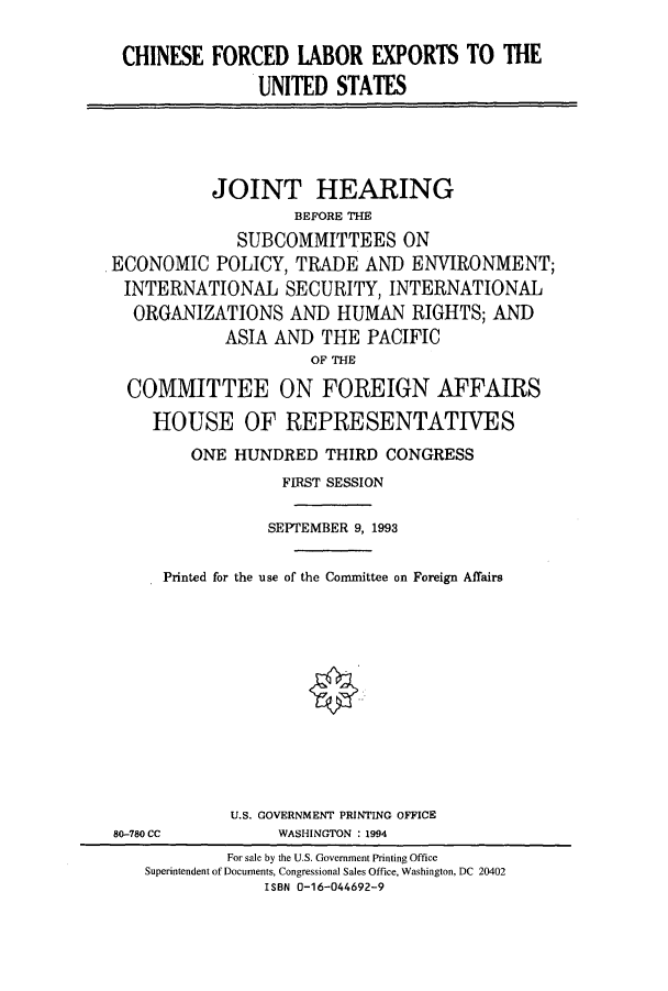 handle is hein.cbhear/cbhearings6858 and id is 1 raw text is: CHINESE FORCED LABOR EXPORTS TO THE
UNITED STATES

JOINT HEARING
BEFORE THE
SUBCOMMITTEES ON
ECONOMIC POLICY, TRADE AND ENVIRONMENT;
INTERNATIONAL SECURITY, INTERNATIONAL
ORGANIZATIONS AND HUMAN RIGHTS; AND
ASIA AND THE PACIFIC
OF THE
COMMITTEE ON FOREIGN AFFAIRS
HOUSE OF REPRESENTATIVES
ONE HUNDRED THIRD CONGRESS
FIRST SESSION
SEPTEMBER 9, 1993
Printed for the use of the Committee on Foreign Affairs

U.S. GOVERNMENT PRINTING OFFICE
WASHINGTON :1994

80-780 CC

For sale by the U.S. Government Printing Office
Superintendent of Documents, Congressional Sales Office, Washington, DC 20402
ISBN 0-16-044692-9


