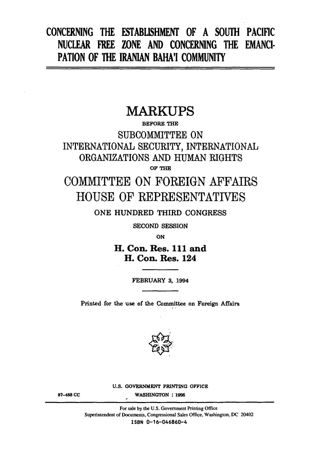 handle is hein.cbhear/cbhearings6860 and id is 1 raw text is: CONCERNING THE
NUCLEAR FREE
PATION OF THE

ESTABLISHMENT OF A SOUTH
ZONE AND CONCERNING THE
IRANIAN BAHA'I COMMUNITY

MARKUPS
BEFORE THE
SUBCOMMITTEE ON
INTERNATIONAL SECURITY, INTERNATIONAL
ORGANIZATIONS AND HUMAN RIGHTS
OF THE
COMMITTEE ON FOREIGN AFFAIRS
HOUSE OF REPRESENTATIVES
ONE HUNDRED THIRD CONGRESS
SECOND SESSION
ON
H. Con. Res. 111 and
H. Con. Res. 124
FEBRUARY 3, 1994
Printed for the use of the Committee on Foreign Affairs
U.S. GOVERNMENT PRINTING OFFICE
87-488 CC           WASHINGTON : 1995
For sale by the U.S. Government Printing Office
Superintendent of Documents, Congressional Sales Office, Washington, DC 20402
ISBN 0-16-046860-4

PACIFIC
EMANCI-


