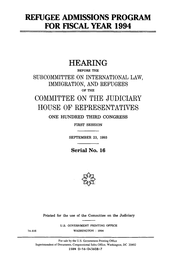 handle is hein.cbhear/cbhearings6949 and id is 1 raw text is: REFUGEE ADMISSIONS PROGRAM
FOR FISCAL YEAR 1994

HEARING
BEFORE THE
SUBCOMMITTEE.ON INTERNATIONAL LAW,
IMMIGRATION, AND REFUGEES
OF THE
COMMITTEE ON THE JUDICIARY
HOUSE OF REPRESENTATIVES
ONE HUNDRED THIRD CONGRESS
FIRST SESSION
SEPTEMBER 23, 1993
Serial No. 16
Printed for the use of the Committee on the Judiciary

U.S. GOVERNMENT PRINTING OFFICE
WASHINGTON : 1994

74-816

For sale by the U.S. Government Printing Office
Superintendent of Documents, Congressional Sales Office, Washington, DC 20402
ISBN 0-16-043608-7


