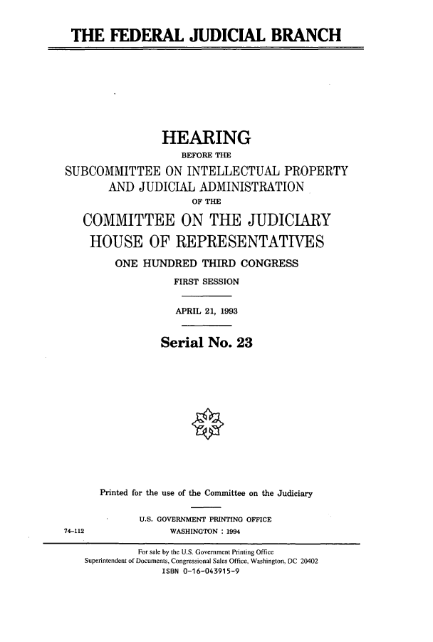 handle is hein.cbhear/cbhearings6950 and id is 1 raw text is: THE FEDERAL JUDICIAL BRANCH
HEARING
BEFORE THE
SUBCOMMITTEE ON INTELLECTUAL PROPERTY
AND JUDICIAL ADMINISTRATION
OF THE
COMMITTEE ON THE JUDICIARY
HOUSE OF REPRESENTATIVES
ONE HUNDRED THIRD CONGRESS
FIRST SESSION
APRIL 21, 1993
Serial No. 23
Printed for the use of the Committee on the Judiciary
U.S. GOVERNMENT PRINTING OFFICE
74-112               WASHINGTON : 1994
For sale by the U.S. Government Printing Office
Superintendent of Documents, Congressional Sales Office, Washington, DC 20402
ISBN 0-16-043915-9


