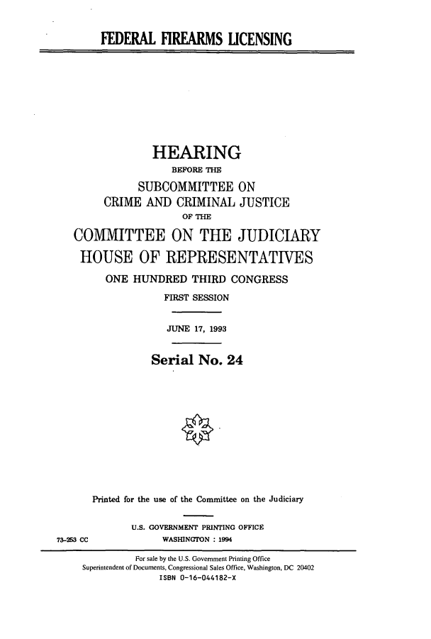 handle is hein.cbhear/cbhearings6952 and id is 1 raw text is: FEDERAL FIREARMS UCENSING
HEARING
BEFORE THE
SUBCOMMITTEE ON
CRIME AND CRIMINAL JUSTICE
OF THE
COMMITTEE ON THE JUDICIARY
HOUSE OF REPRESENTATIVES
ONE HUNDRED THIRD CONGRESS
FIRST SESSION
JUNE 17, 1993
Serial No. 24
Printed for the use of the Committee on the Judiciary
U.S. GOVERNMENT PRINTING OFFICE
73-253 CC             WASHINGTON : 1994
For sale by the U.S. Government Printing Office
Superintendent of Documents, Congressional Sales Office, Washington, DC 20402
ISBN 0-16-044182-X


