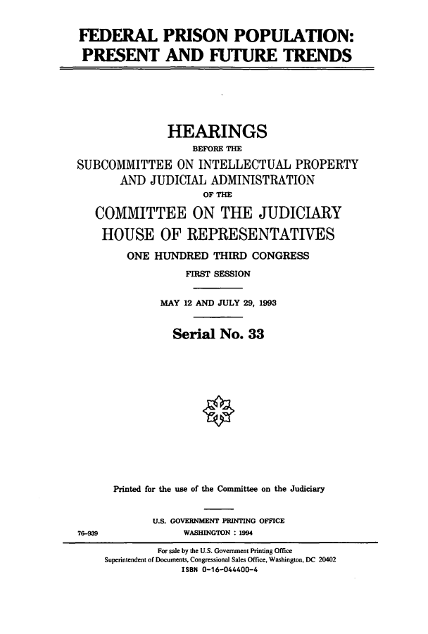 handle is hein.cbhear/cbhearings6960 and id is 1 raw text is: FEDERAL PRISON POPULATION:
PRESENT AND FUTURE TRENDS

HEARINGS
BEFORE THE
SUBCOMMITTEE ON INTELLECTUAL PROPERTY
AND JUDICIAL ADMINISTRATION
OF THE
COMMITTEE ON THE JUDICIARY
HOUSE OF REPRESENTATIVES
ONE HUNDRED THIRD CONGRESS
FIRST SESSION
MAY 12 AND JULY 29, 1993
Serial No. 33
Printed for the use of the Committee on the Judiciary

U.S. GOVERNMENT PRINTING OFFICE
WASHINGTON : 1994

76-939

For sale by the U.S. Government Printing Office
Superintendent of Documents, Congressional Sales Office, Washington, DC 20402
ISBN 0-16-044400-4


