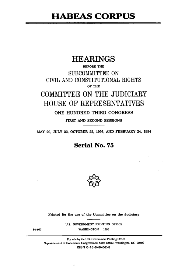 handle is hein.cbhear/cbhearings6988 and id is 1 raw text is: HABEAS CORPUS

HEARINGS
BEFORE THE
SUBCOMMITTEE ON
CIVIL AND CONSTITUTIONAL RIGHTS
OF THE
COMMITTEE ON THE JUDICIARY
HOUSE OF REPRESENTATIVES
ONE HUNDRED THIRD CONGRESS
FIRST AND SECOND SESSIONS
MAY 20, JULY 23, OCTOBER 22, 1993, AND FEBRUARY 24, 1994
Serial No. 75

84-977

Printed for the use of the Committee on the Judiciary
U.S. GOVERNMENT PRINTING OFFICE
WASHINGTON : 1995

For sale by the U.S. Government Printing Office
Superintendent of Documents, Congressional Sales Office, Washington, DC 20402
ISBN 0-16-046452-8


