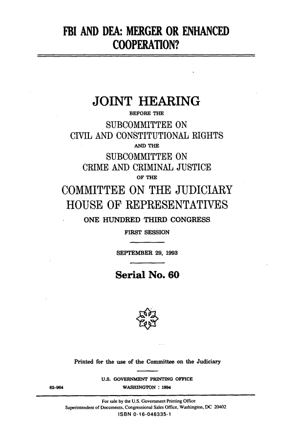 handle is hein.cbhear/cbhearings6990 and id is 1 raw text is: FBI AND DEA: MERGER OR ENHANCED
COOPERATION?
JOINT HEARING
BEFORE THE
SUBCOMMITTEE ON
CIVIL AND CONSTITUTIONAL RIGHTS
AND THE
SUBCOMMITTEE ON
CRIME AND CRIMINAL JUSTICE
OF THE
COMMITTEE ON THE JUDICIARY
HOUSE OF REPRESENTATIVES
ONE HUNDRED THIRD CONGRESS
FIRST SESSION
SEPTEMBER 29, 1993
Serial No. 60
Printed for the use of the Committee on the Judiciary
U.S. GOVERNMENT PRINTING OFFICE
82-964               WASHINGTON : 1994
For sale by the U.S. Government Printing Office
Superintendent of Documents, Congressional Sales Office, Washington, DC 20402
ISBN 0-16-046335-1


