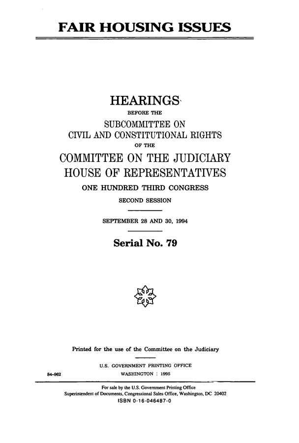 handle is hein.cbhear/cbhearings6998 and id is 1 raw text is: FAIR HOUSING ISSUES

HEARINGS,
BEFORE THE
SUBCOMMITTEE ON
CIVIL AND CONSTITUTIONAL RIGHTS
OF THE
COMMITTEE ON THE JUDICIARY
HOUSE OF REPRESENTATIVES
ONE HUNDRED THIRD CONGRESS
SECOND SESSION
SEPTEMBER 28 AND 30, 1994
Serial No. 79

Printed for the use of the Committee on the Judiciary
U.S. GOVERNMENT PRINTING OFFICE
WASHINGTON : 1995

84-962

For sale by the U.S. Government Printing Office
Superintendent of Documents, Congressional Sales Office, Washington, DC 20402
ISBN 0-16-046487-0


