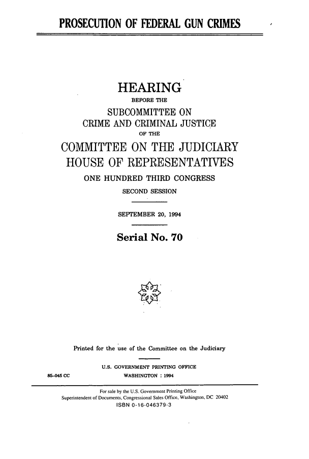 handle is hein.cbhear/cbhearings7001 and id is 1 raw text is: PROSECUTION OF FEDERAL GUN CRIMES

HEARING
BEFORE THE
SUBCOMMITTEE ON
CRIME AND CRIMINAL JUSTICE
OF THE
COMMITTEE ON THE JUDICIARY
HOUSE OF REPRESENTATIVES
ONE HUNDRED THIRD CONGRESS
SECOND SESSION
SEPIEMBER 20, 1994
Serial No. 70
Printed for the use of the Committee on the Judiciary

U.S. GOVERNMENT PRINTING OFFICE
WASHINGTON : 1994

86-045 CC

For sale by the U.S. Government Printing Office
Superintendent of Documents, Congressional Sales Office, Washington, DC 20402
ISBN 0-16-046379-3


