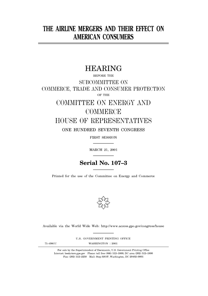 handle is hein.cbhear/cbhearings70052 and id is 1 raw text is: THE AIRLINE MERGERS AND THEIR EFFECT ON
AMERICAN CONSUMERS
HEARING
BEFORE THE
SUBCOMMITTEE ON
COMMERCE, TRADE AND CONSUMER PROTECTION
OF THE
COMMITTEE ON ENERGY AND
COMMERCE
HOUSE OF REPRESENTATIVES
ONE HUNDRED SEVENTH CONGRESS
FIRST SESSION
MARCH 21, 2001
Serial No. 107-3
Printed for the use of the Committee on Energy and Commerce
Available via the World Wide Web: http://www.access.gpo.gov/congress/house
U.S. GOVERNMENT PRINTING OFFICE
71-498CC              WASHINGTON : 2001
For sale by the Superintendent of Documents, U.S. Government Printing Office
Internet: bookstore.gpo.gov  Phone: toll free (866) 512-1800; DC area (202) 512-1800
Fax: (202) 512-2250  Mail: Stop SSOP, Washington, DC 20402-0001


