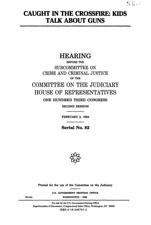 handle is hein.cbhear/cbhearings7006 and id is 1 raw text is: CAUGHT IN THE CROSSFIRE: KIDS
TALK ABOUT GUNS

HEARING
BEFORE THE
SUBCOMMITTEE ON
CRIME AND CRIMINAL JUSTICE
OF THE
COMMITTEE ON THE JUDICIARY
HOUSE OF REPRESENTATIVES
ONE HUNDRED THIRD CONGRESS
SECOND SESSION
FEBRUARY 3, 1994
Serial No. 82

85-421

Printed for the use of the Committee on the Judiciary
U.S. GOVERNMENT PRINTING OFFICE
WASHINGTON : 1995

For sale by the U.S. Government Printing Office
Superintendent of Documents, Congressional Sales Office, Washington, DC 20402
ISBN 0-16-046701-2


