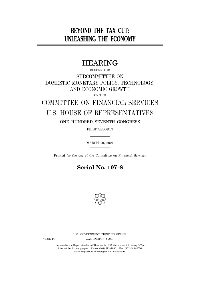 handle is hein.cbhear/cbhearings70066 and id is 1 raw text is: BEYOND THE TAX CUT:
UNLEASHING THE ECONOMY

HEARING
BEFORE THE
SUBCOMMITTEE ON
DOMESTIC MONETARY POLICY, TECHNOLOGY,
AND ECONOMIC GROWTH
OF THE
COMMITTEE ON FINANCIAL SERVICES
U.S. HOUSE OF REPRESENTATIVES
ONE HUNDRED SEVENTH CONGRESS
FIRST SESSION
MARCH 29, 2001
Printed for the use of the Committee on Financial Services
Serial No. 107-8

U.S. GOVERNMENT PRINTING OFFICE
WASHINGTON : 2001

71-632 PS

For sale by the Superintendent of Documents, U.S. Government Printing Office
Internet: bookstore.gpo.gov  Phone: (202) 512-1800  Fax: (202) 512-2550
Mail: Stop SSOP, Washington DC 20402-0001


