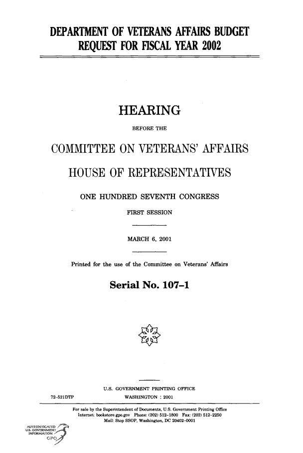 handle is hein.cbhear/cbhearings70099 and id is 1 raw text is: DEPARTMENT OF VETERANS AFFAIRS BUDGET
REQUEST FOR FISCAL YEAR 2002

HEARING
BEFORE THE
COMMITTEE ON VETERANS' AFFAIRS
HOUSE OF REPRESENTATIVES
ONE HUNDRED SEVENTH CONGRESS
FIRST SESSION
MARCH 6, 2001
Printed for the use of the Committee on Veterans' Affairs
Serial No. 107-1
U.S. GOVERNMENT PRINTING OFFICE

72-521DTP

WASHINGTON : 2001

For sale by the Superintendent of Documents, U.S. Government Printing Office
Internet: bookstore.gpo.gov Phone: (202) 512-1800 Fax: (202) 512-2250
Mail: Stop SSOP, Washington, DC 20402-0001
AUTIEN   ED
U.S. GOVERNMENTr
INFoSmAFION


