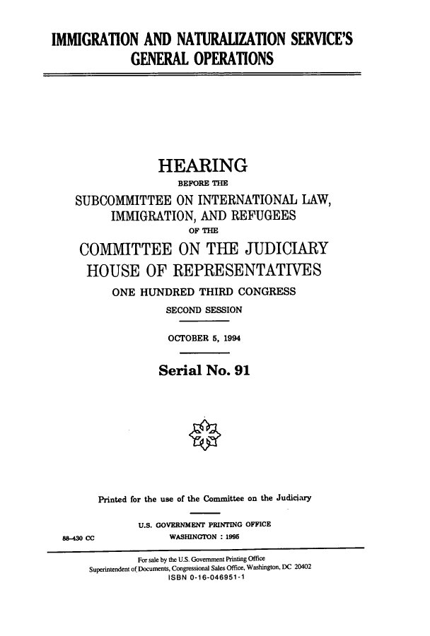 handle is hein.cbhear/cbhearings7011 and id is 1 raw text is: IMMIGRATION AND NATURAUZATION SERVICE'S
GENERAL OPERATIONS

HEARING
BEFORE THE
SUBCOMMITTEE ON INTERNATIONAL LAW,
IMMIGRATION, AND REFUGEES
OF THE
COMMITTEE ON THE JUDICIARY
HOUSE OF REPRESENTATIVES
ONE HUNDRED THIRD CONGRESS
SECOND SESSION
OCTOBER 5, 1994
Serial No. 91
Printed for the use of the Committee on the Judiciary

88-430 CC

U.S. GOVERNMENT PRINTING OFFICE
WASHINGTON : 1995

For sale by the U.S. Government Printing Office
Superintendent of Documents, Congressional Sales Office, Washington, DC 20402
ISBN 0-16-046951-1


