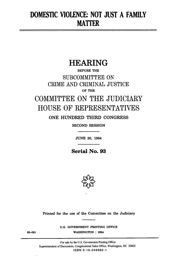 handle is hein.cbhear/cbhearings7013 and id is 1 raw text is: DOMESTIC VIOLENCE: NOT JUST A FAMILY
MATTER

HEARING
BEFORE THE
SUBCOMMITTEE ON
CRIME AND CRIMINAL JUSTICE
OF THE
COMMITTEE ON THE JUDICIARY
HOUSE OF REPRESENTATIVES
ONE HUNDRED THIRD CONGRESS
SECOND SESSION
JUNE 30, 1994
Serial No. 93
Printed for the use of the Committee on the Judiciary

U.S. GOVERNMENT PRINTING OFFICE
WASHINGTON : 1994

85-081

For sale by the U.S. Government Printing Office
Superintendent of Documents, Congressional Sales Office, Washington, DC 20402
ISBN 0-16-046982-1


