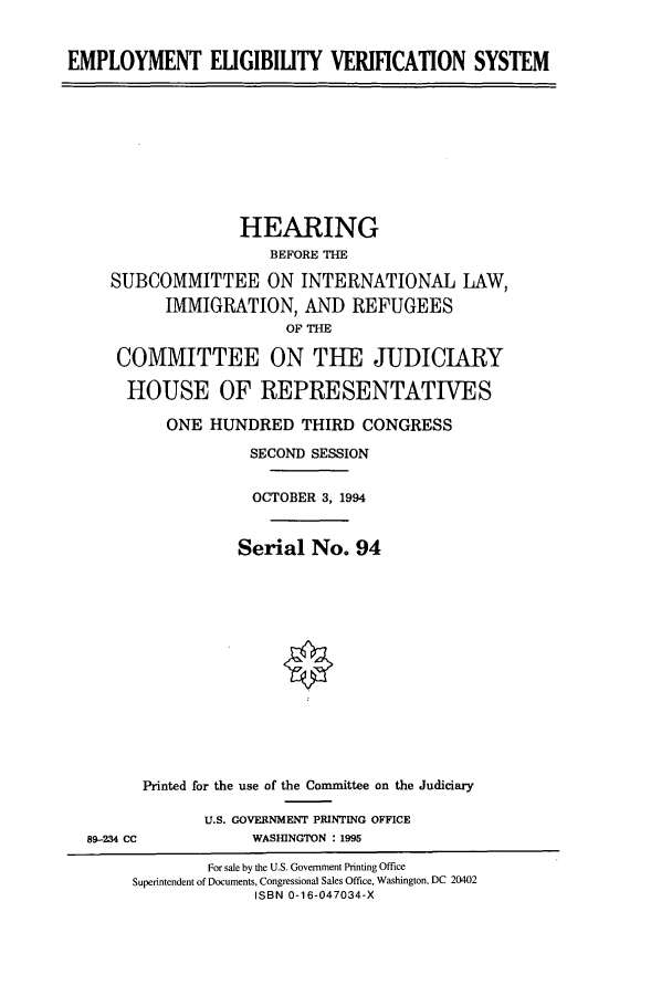 handle is hein.cbhear/cbhearings7014 and id is 1 raw text is: EMPLOYMENT ELIGIBILITY VERIFCATION SYSTEM

HEARING
BEFORE THE
SUBCOMMITTEE ON INTERNATIONAL LAW,
IMMIGRATION, AND REFUGEES
OF THE
COMMITTEE ON THE JUDICIARY
HOUSE OF REPRESENTATIVES
ONE HUNDRED THIRD CONGRESS
SECOND SESSION
OCTOBER 3, 1994
Serial No. 94

Printed for the use of the Committee on the Judiciary
U.S. GOVERNMENT PRINTING OFFICE
89-234 CC                        WASHINGTON : 1995
For sale by the U.S. Government Printing Office
Superintendent of Documents, Congressional Sales Office, Washington, DC 20402
ISBN 0-16-047034-X


