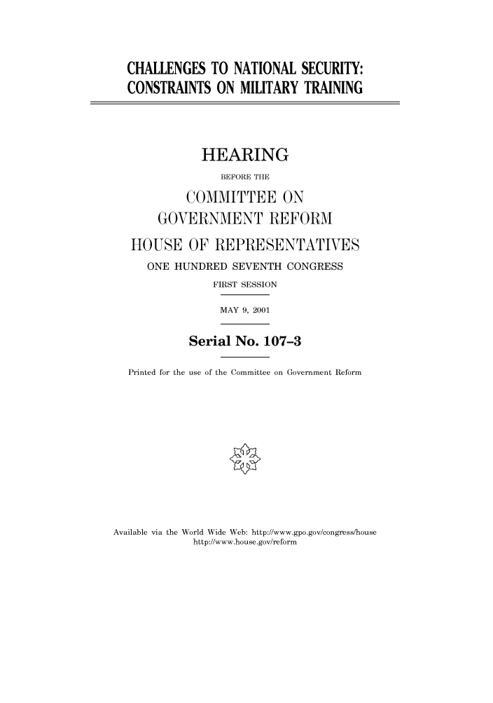 handle is hein.cbhear/cbhearings70256 and id is 1 raw text is: CHALLENGES TO NATIONAL SECURITY:
CONSTRAINTS ON MILITARY TRAINING

HEARING
BEFORE THE
COMMITTEE ON
GOVERNMENT REFORM
HOUSE OF REPRESENTATIVES
ONE HUNDRED SEVENTH CONGRESS
FIRST SESSION
MAY 9, 2001

Serial No. 107-3

Printed for the use of the Committee on Government Reform

Available via the World Wide Web: http://www.gpo.gov/congress/house
http://www.house.gov/reform


