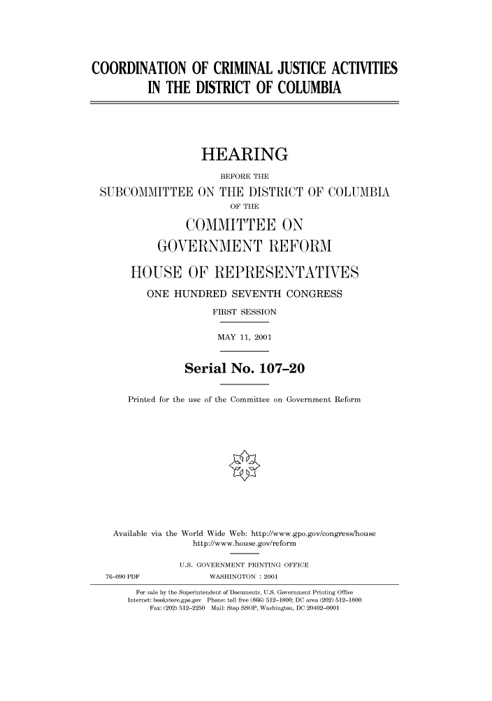 handle is hein.cbhear/cbhearings70317 and id is 1 raw text is: COORDINATION OF CRIMINAL JUSTICE ACTIVITIES
IN THE DISTRICT OF COLUMBIA

HEARING
BEFORE THE
SUBCOMMITTEE ON THE DISTRICT OF COLUMBIA
OF THE
COMMITTEE ON
GOVERNMENT REFORM
HOUSE OF REPRESENTATIVES
ONE HUNDRED SEVENTH CONGRESS
FIRST SESSION

MAY 11, 2001

Serial No. 107-20
Printed for the use of the Committee on Government Reform
Available via the World Wide Web: http://www.gpo.gov/congress/house
http://www.house.gov/reform
U.S. GOVERNMENT PRINTING OFFICE

76-090 PDF

WASHINGTON : 2001

For sale by the Superintendent of Documents, U.S. Government Printing Office
Internet: bookstore.gpo.gov Phone: toll free (866) 512-1800; DC area (202) 512-1800
Fax: (202) 512-2250 Mail: Stop SSOP, Washington, DC 20402-0001


