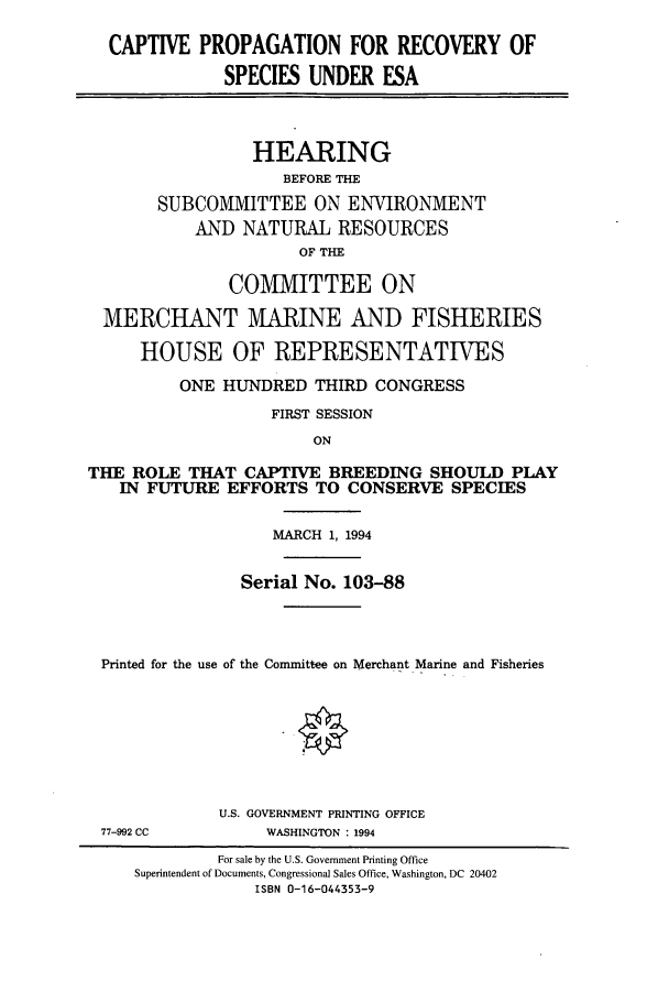 handle is hein.cbhear/cbhearings7044 and id is 1 raw text is: CAPTIVE PROPAGATION FOR RECOVERY OF
SPECIES UNDER ESA
HEARING
BEFORE THE
SUBCOMMITTEE ON ENVIRONMENT
AND NATURAL RESOURCES
OF THE
COMMITTEE ON
MERCHANT MARINE AND FISHERIES
HOUSE OF REPRESENTATIVES
ONE HUNDRED THIRD CONGRESS
FIRST SESSION
ON
THE ROLE THAT CAPTIVE BREEDING SHOULD PLAY
IN FUTURE EFFORTS TO CONSERVE SPECIES
MARCH 1, 1994
Serial No. 103-88
Printed for the use of the Committee on Merchant Marine and Fisheries

77-992 CC

U.S. GOVERNMENT PRINTING OFFICE
WASHINGTON : 1994

For sale by the U.S. Government Printing Office
Superintendent of Documents, Congressional Sales Office, Washington, DC 20402
ISBN 0-16-044353-9


