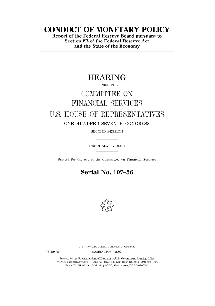 handle is hein.cbhear/cbhearings70464 and id is 1 raw text is: CONDUCT OF MONETARY POLICY
Report of the Federal Reserve Board pursuant to
Section 2B of the Federal Reserve Act
and the State of the Economy

HEARING
BEFORE THE
COMMITTEE ON
FINANCIAL SERVICES
U.S. HOUSE OF REPRESENTATIVES
ONE HUNDRED SEVENTH CONGRESS
SECOND SESSION
FEBRUARY 27, 2002
Printed for the use of the Committee on Financial Services
Serial No. 107-56

U.S. GOVERNMENT PRINTING OFFICE
78-399 PS                       WASHINGTON : 2002
For sale by the Superintendent of Documents, U.S. Government Printing Office
Internet: bookstore.gpo.gov Phone: toll free (866) 512-1800; DC area (202) 512-1800
Fax: (202) 512-2250 Mail: Stop SSOP, Washington, DC 20402-0001


