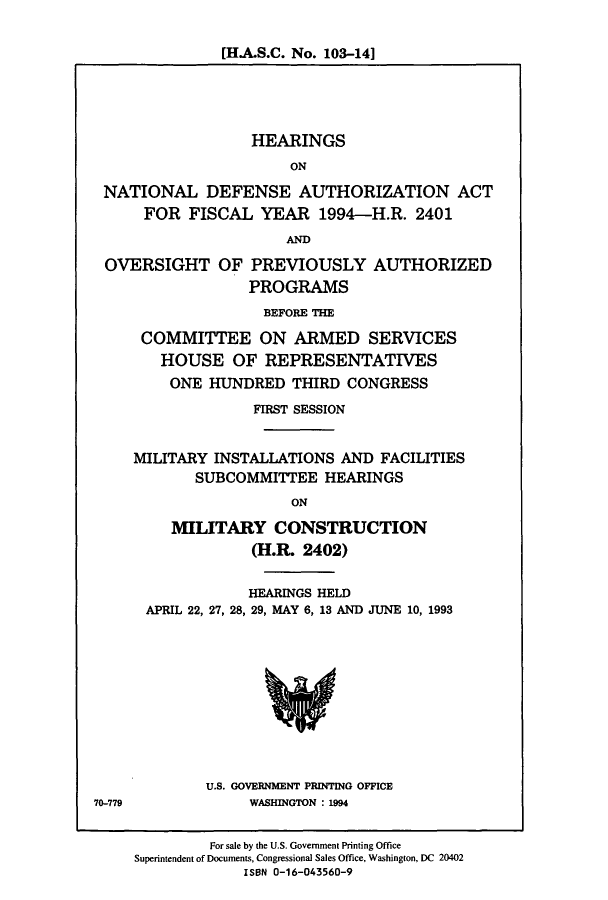handle is hein.cbhear/cbhearings7057 and id is 1 raw text is: [H.A.S.C. No. 103-14]

HEARINGS
ON
NATIONAL DEFENSE AUTHORIZATION ACT
FOR FISCAL YEAR 1994-H.R. 2401
ANDM
OVERSIGHT OF PREVIOUSLY AUTHORIZED
PROGRAMS
BEFORE THE
COMMITTEE ON ARMED SERVICES
HOUSE OF REPRESENTATIVES
ONE HUNDRED THIRD CONGRESS
FIRST SESSION
MILITARY INSTALLATIONS AND FACILITIES
SUBCOMMITTEE HEARINGS
ON
MILITARY CONSTRUCTION
(H.R. 2402)

HEARINGS HELD
APRIL 22, 27, 28, 29, MAY 6, 13 AND JUNE 10, 1993

U.S. GOVERNMENT PRINTING OFFICE
WASHINGTON : 1994

70-779

For sale by the U.S. Government Printing Office
Superintendent of Documents, Congressional Sales Office, Washington, DC 20402
ISBN 0-16-043560-9


