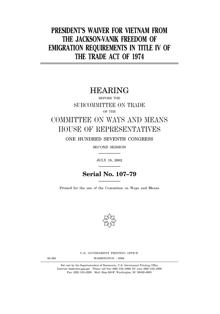 handle is hein.cbhear/cbhearings70758 and id is 1 raw text is: PRESIDENT'S WAIVER FOR VIETNAM FROM
THE JACKSON-VANIK FREEDOM OF
EMIGRATION REQUIREMENTS IN TITLE IV OF
THE TRADE ACT OF 1974

HEARING
BEFORE THE
SUBCOMMITTEE ON TRADE
OF THE
COMMITTEE ON WAYS AND MEANS
HOUSE OF REPRESENTATVES
ONE HUNDRED SEVENTH CONGRESS
SECOND SESSION
JULY 18, 2002
Serial No. 107-79
Printed for the use of the Committee on Ways and Means
U.S. GOVERNMENT PRINTING OFFICE
82-265                 WASHINGTON : 2002
For sale by the Superintendent of Documents, U.S. Government Printing Office
Internet: bookstore.gpo.gov  Phone: toll free (866) 512-1800; DC area (202) 512-1800
Fax: (202) 512-2250  Mail: Stop SSOP, Washington, DC 20402-0001


