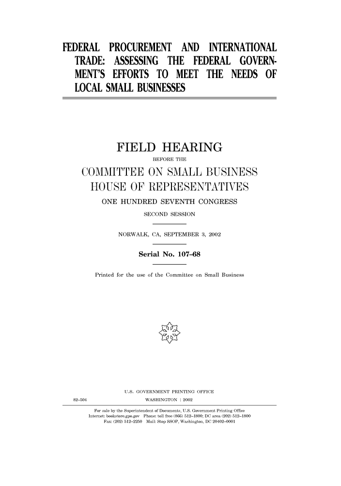 handle is hein.cbhear/cbhearings70778 and id is 1 raw text is: FEDERAL PROCUREMENT AND INTERNATIONAL
TRADE: ASSESSING THE FEDERAL GOVERN-
MENT'S EFFORTS TO MEET THE NEEDS OF
LOCAL SMALL BUSINESSES
FIELD HEARING
BEFORE THE
COMMITTEE ON SMALL BUSINESS
HOUSE OF REPRESENTATIVES
ONE HUNDRED SEVENTH CONGRESS
SECOND SESSION
NORWALK, CA, SEPTEMBER 3, 2002
Serial No. 107-68
Printed for the use of the Committee on Small Business
U.S. GOVERNMENT PRINTING OFFICE
82-504              WASHINGTON : 2002
For sale by the Superintendent of Documents, U.S. Government Printing Office
Internet: bookstore.gpo.gov  Phone: toll free (866) 512-1800; DC area (202) 512-1800
Fax: (202) 512-2250  Mail: Stop SSOP, Washington, DC 20402-0001


