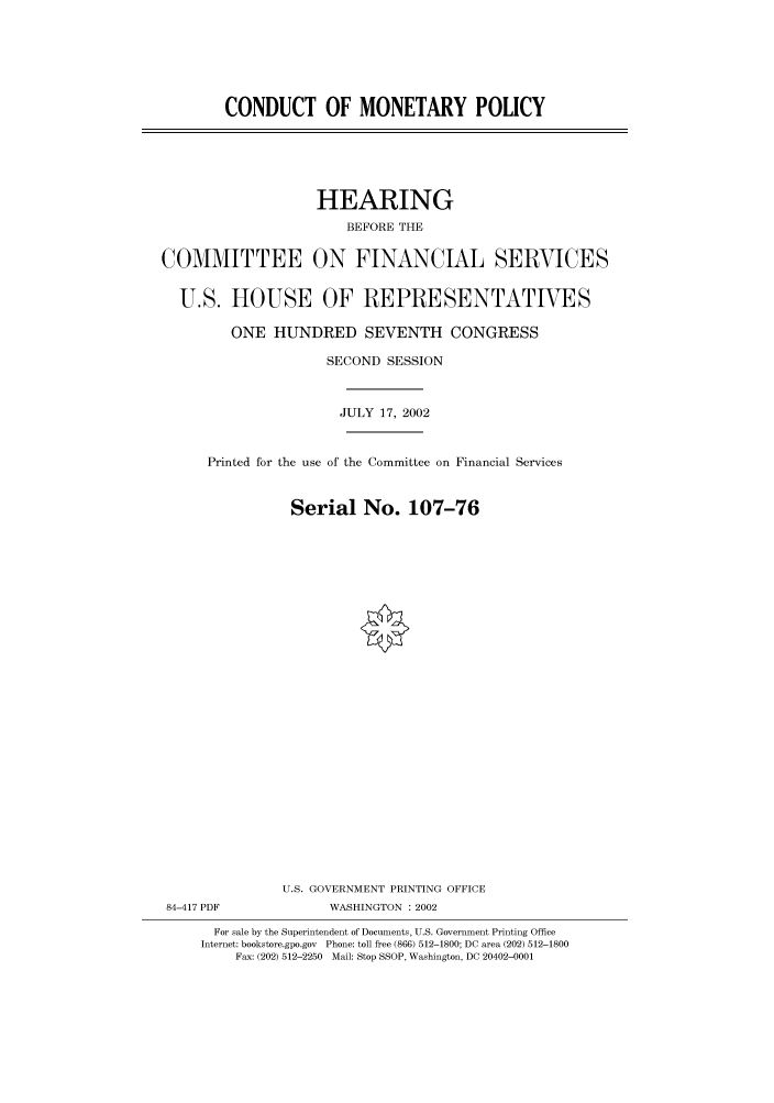 handle is hein.cbhear/cbhearings70843 and id is 1 raw text is: CONDUCT OF MONETARY POLICY
HEARING
BEFORE THE
COMMITTEE ON FINANCIAL SERVICES
U.S. HOUSE OF REPRESENTATIVES
ONE HUNDRED SEVENTH CONGRESS
SECOND SESSION
JULY 17, 2002
Printed for the use of the Committee on Financial Services
Serial No. 107-76
U.S. GOVERNMENT PRINTING OFFICE
84-417 PDF             WASHINGTON : 2002
For sale by the Superintendent of Documents, U.S. Government Printing Office
Internet: bookstore.gpo.gov Phone: toll free (866) 512-1800; DC area (202) 512-1800
Fax: (202) 512-2250 Mail: Stop SSOP, Washington, DC 20402-0001


