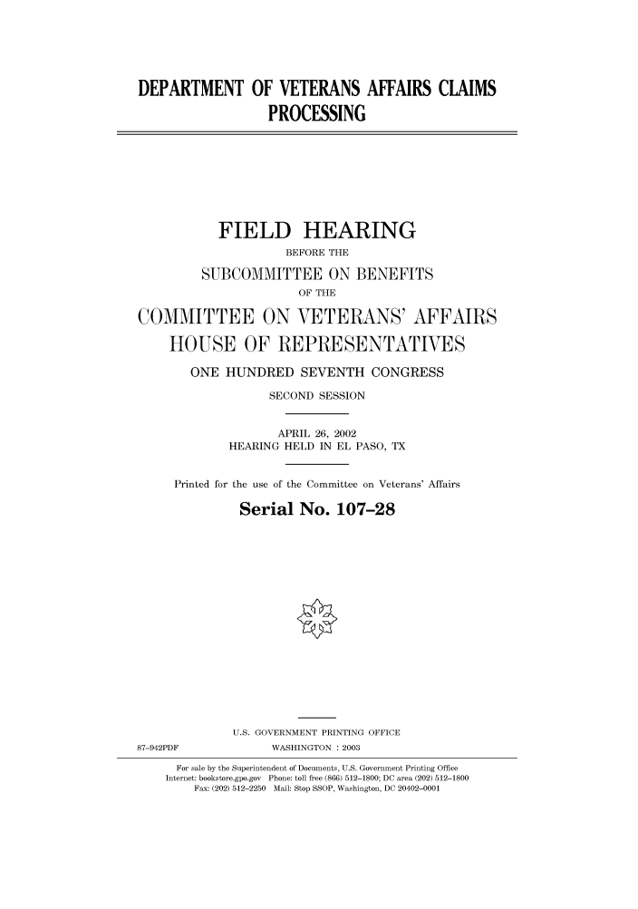 handle is hein.cbhear/cbhearings70948 and id is 1 raw text is: DEPARTMENT OF VETERANS AFFAIRS CLAIMS
PROCESSING
FIELD HEARING
BEFORE THE
SUBCOMMITTEE ON BENEFITS
OF THE
COMMITTEE ON VETERANS' AFFAIRS
HOUSE OF REPRESENTATIVES
ONE HUNDRED SEVENTH CONGRESS
SECOND SESSION
APRIL 26, 2002
HEARING HELD IN EL PASO, TX
Printed for the use of the Committee on Veterans' Affairs
Serial No. 107-28
U.S. GOVERNMENT PRINTING OFFICE
87-942PDF            WASHINGTON : 2003
For sale by the Superintendent of Documents, U.S. Government Printing Office
Internet: bookstore.gpo.gov Phone: toll free (866) 512-1800; DC area (202) 512-1800
Fax: (202) 512-2250 Mail: Stop SSOP, Washington, DC 20402-0001


