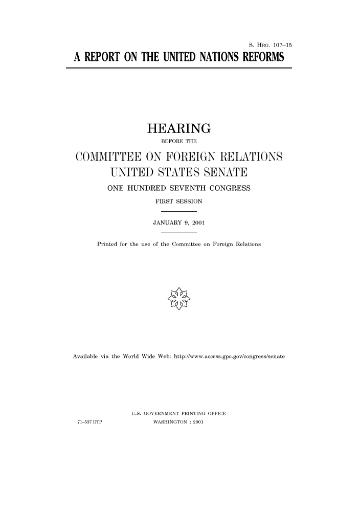 handle is hein.cbhear/cbhearings71012 and id is 1 raw text is: S. HIIRG. 107-15
A REPORT ON THE UNITED NATIONS REFORMS

HEARING
BEFORE THE
COMMITTEE ON FOREIGN RELATIONS
UNITED STATES SENATE
ONE HUNDRED SEVENTH CONGRESS
FIRST SESSION
JANUARY 9, 2001
Printed for the use of the Committee on Foreign Relations
Available via the World Wide Web: http://www.access.gpo.gov/congress/senate
U.S. GOVERNMENT PRINTING OFFICE
71-537 DTP           WASHINGTON : 2001


