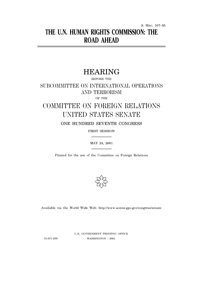 handle is hein.cbhear/cbhearings71042 and id is 1 raw text is: S. HRG. 107-55
THE U.N. HUMAN RIGHTS COMMISSION: THE
ROAD AHEAD
HEARING
BEFORE THE
SUBCOMMITTEE ON INTERNATIONAL OPERATIONS
AND TERRORISM
OF THE
COMMITTEE ON FOREIGN RELATIONS
UNITED STATES SENATE
ONE HUNDRED SEVENTH CONGRESS
FIRST SESSION
MAY 24, 2001
Printed for the use of the Committee on Foreign Relations
Available via the World Wide Web: http://www.access.gpo.gov/congress/senate
U.S. GOVERNMENT PRINTING OFFICE
73-071 DTP         WASHINGTON : 2001


