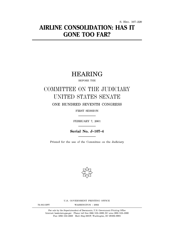 handle is hein.cbhear/cbhearings71170 and id is 1 raw text is: S. HRG. 107-220
AIRLINE CONSOLIDATION: HAS IT
GONE TOO FAR?

HEARING
BEFORE THE
COMMITTEE ON THE JUDICIARY
UNITED STATES SENATE
ONE HUNDRED SEVENTH CONGRESS
FIRST SESSION
FEBRUARY 7, 2001
Serial No. J-107-4
Printed for the use of the Committee on the Judiciary
U.S. GOVERNMENT PRINTING OFFICE
76-913 DPT             WASHINGTON : 2002
For sale by the Superintendent of Documents, U.S. Government Printing Office
Internet: bookstore.gpo.gov Phone: toll free (866) 512-1800; DC area (202) 512-1800
Fax: (202) 512-2250 Mail: Stop SSOP, Washington, DC 20402-0001


