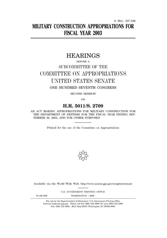 handle is hein.cbhear/cbhearings71284 and id is 1 raw text is: S. HRG. 107-536
MILITARY CONSTRUCTION APPROPRIATIONS FOR
FISCAL YEAR 2003
HEARINGS
BEFORE A
SUBCOMMITTEE OF THE
COMMITTEE ON APPROPRIATIONS
UNITED STATES SENATE
ONE HUNDRED SEVENTH CONGRESS
SECOND SESSION
ON
H.R. 5011/S. 2709
AN ACT MAKING APPROPRIATIONS FOR MILITARY CONSTRUCTION FOR
THE DEPARTMENT OF DEFENSE FOR THE FISCAL YEAR ENDING SEP-
TEMBER 30, 2003, AND FOR OTHER PURPOSES
Printed for the use of the Committee on Appropriations
Available via the World Wide Web: http://www.access.gpo.gov/congress/senate
U.S. GOVERNMENT PRINTING OFFICE
78-486 PDF          WASHINGTON : 2002
For sale by the Superintendent of Documents, U.S. Government Printing Office
Internet: bookstore.gpo.gov Phone: toll free (866) 512-1800; DC area (202) 512-1800
Fax: (202) 512-2250 Mail: Stop SSOP, Washington, DC 20402-0001


