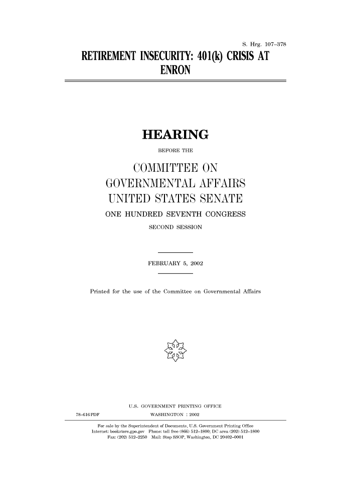 handle is hein.cbhear/cbhearings71297 and id is 1 raw text is: S. Hrg. 107-378
RETIREMENT INSECURITY: 401(k) CRISIS AT
ENRON

HEARING
BEFORE THE
COMMITTEE ON
GOVERNMENTAL AFFAIRS
UNITED STATES SENATE
ONE HUNDRED SEVENTH CONGRESS
SECOND SESSION
FEBRUARY 5, 2002
Printed for the use of the Committee on Governmental Affairs
U.S. GOVERNMENT PRINTING OFFICE
78-616PDF              WASHINGTON : 2002
For sale by the Superintendent of Documents, U.S. Government Printing Office
Internet: bookstore.gpo.gov Phone: toll free (866) 512-1800; DC area (202) 512-1800
Fax: (202) 512-2250 Mail: Stop SSOP, Washington, DC 20402-0001


