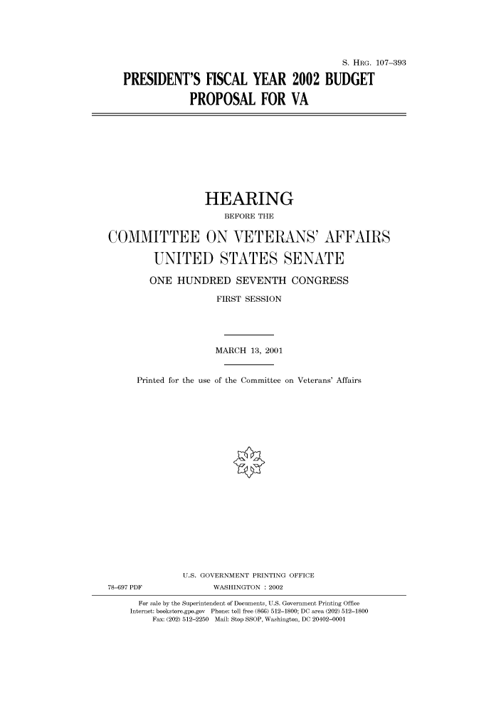 handle is hein.cbhear/cbhearings71307 and id is 1 raw text is: S. HRG. 107-393
PRESIDENT'S FISCAL YEAR 2002 BUDGET
PROPOSAL FOR VA

HEARING
BEFORE THE
COMMITTEE ON VETERANS' AFFAIRS
UNITED STATES SENATE
ONE HUNDRED SEVENTH CONGRESS
FIRST SESSION
MARCH 13, 2001
Printed for the use of the Committee on Veterans' Affairs
U.S. GOVERNMENT PRINTING OFFICE
78-697 PDF              WASHINGTON : 2002
For sale by the Superintendent of Documents, U.S. Government Printing Office
Internet: bookstore.gpo.gov Phone: toll free (866) 512-1800; DC area (202) 512-1800
Fax: (202) 512-2250 Mail: Stop SSOP, Washington, DC 20402-0001


