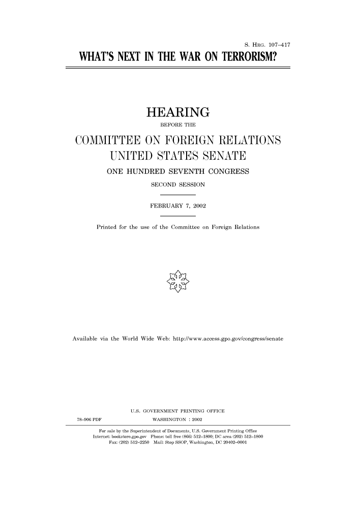 handle is hein.cbhear/cbhearings71328 and id is 1 raw text is: S. HRG. 107-417
WHAT'S NEXT IN THE WAR ON TERRORISM?

HEARING
BEFORE THE
COMMITTEE ON FOREIGN RELATIONS
UNITED STATES SENATE
ONE HUNDRED SEVENTH CONGRESS
SECOND SESSION
FEBRUARY 7, 2002
Printed for the use of the Committee on Foreign Relations
Available via the World Wide Web: http://www.access.gpo.gov/congress/senate
U.S. GOVERNMENT PRINTING OFFICE
78-906 PDF               WASHINGTON : 2002
For sale by the Superintendent of Documents, U.S. Government Printing Office
Internet: bookstore.gpo.gov Phone: toll free (866) 512-1800; DC area (202) 512-1800
Fax: (202) 512-2250 Mail: Stop SSOP, Washington, DC 20402-0001


