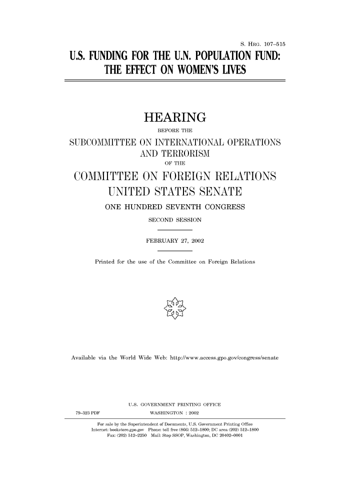 handle is hein.cbhear/cbhearings71334 and id is 1 raw text is: S. HRG. 107-515
U.S. FUNDING FOR THE U.N. POPULATION FUND:
THE EFFECT ON WOMEN'S LIVES

HEARING
BEFORE THE
SUBCOMMITTEE ON INTERNATIONAL OPERATIONS
AND TERRORISM
OF THE
COMMITTEE ON FOREIGN RELATIONS
UNITED STATES SENATE

ONE HUNDRED SEVENTH CONGRESS

SECOND SESSION
FEBRUARY 27, 2002
Printed for the use of the Committee on

Foreign Relations

Available via the World Wide Web: http://www.access.gpo.gov/congress/senate
U.S. GOVERNMENT PRINTING OFFICE
79-323 PDF                     WASHINGTON : 2002
For sale by the Superintendent of Documents, U.S. Government Printing Office
Internet: bookstore.gpo.gov Phone: toll free (866) 512-1800; DC area (202) 512-1800
Fax: (202) 512-2250 Mail: Stop SSOP, Washington, DC 20402-0001



