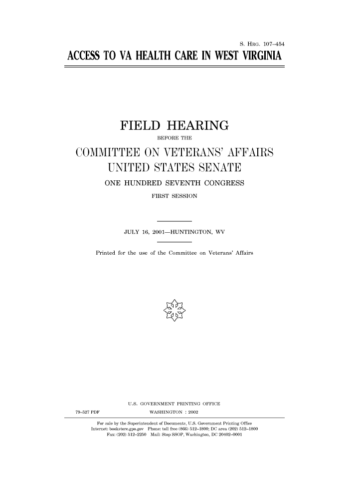 handle is hein.cbhear/cbhearings71347 and id is 1 raw text is: S. HRG. 107-454
ACCESS TO VA HEALTH CARE IN WEST VIRGINIA

FIELD HEARING
BEFORE THE
COMMITTEE ON VETERANS' AFFAIRS
UNITED STATES SENATE
ONE HUNDRED SEVENTH CONGRESS
FIRST SESSION
JULY 16, 2001-HUNTINGTON, WV
Printed for the use of the Committee on Veterans' Affairs
U.S. GOVERNMENT PRINTING OFFICE
79-527 PDF              WASHINGTON : 2002
For sale by the Superintendent of Documents, U.S. Government Printing Office
Internet: bookstore.gpo.gov Phone: toll free (866) 512-1800; DC area (202) 512-1800
Fax: (202) 512-2250 Mail: Stop SSOP, Washington, DC 20402-0001


