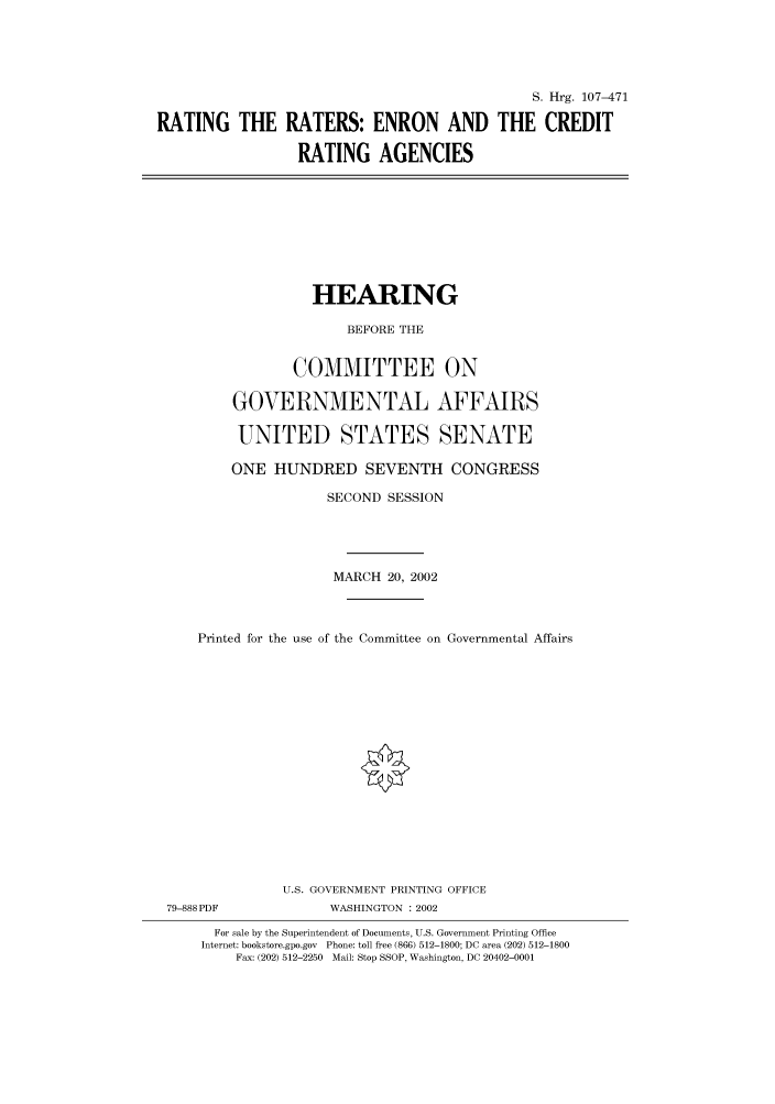 handle is hein.cbhear/cbhearings71368 and id is 1 raw text is: S. Hrg. 107-471
RATING THE RATERS: ENRON AND THE CREDIT
RATING AGENCIES

HEARING
BEFORE THE
COMMITTEE ON
GOVERNMENTAL AFFAIRS
UNITED STATES SENATE
ONE HUNDRED SEVENTH CONGRESS
SECOND SESSION
MARCH 20, 2002
Printed for the use of the Committee on Governmental Affairs
U.S. GOVERNMENT PRINTING OFFICE

79-888PDF

WASHINGTON : 2002

For sale by the Superintendent of Documents, U.S. Government Printing Office
Internet: bookstore.gpo.gov Phone: toll free (866) 512-1800; DC area (202) 512-1800
Fax: (202) 512-2250 Mail: Stop SSOP, Washington, DC 20402-0001


