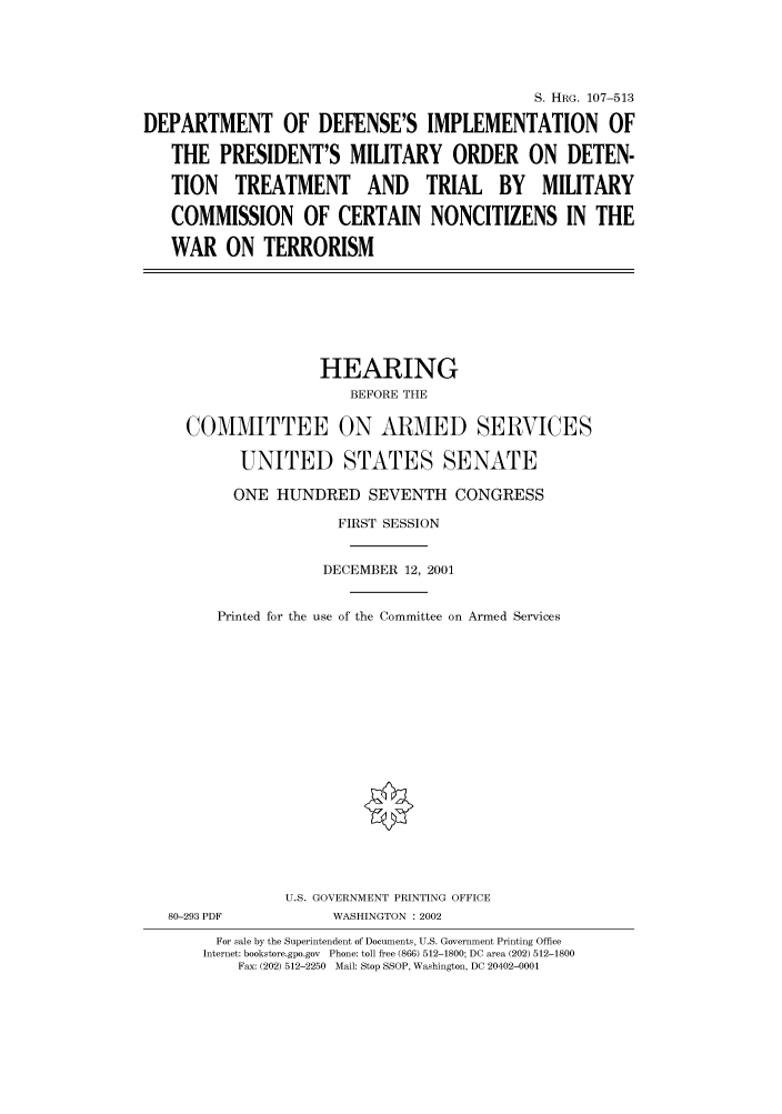 handle is hein.cbhear/cbhearings71396 and id is 1 raw text is: S. HRG. 107-513
DEPARTMENT OF DEFENSE'S IMPLEMENTATION OF
THE PRESIDENT'S MILITARY ORDER ON DETEN-
TION TREATMENT AND TRIAL BY MILITARY
COMMISSION OF CERTAIN NONCITIZENS IN THE
WAR ON TERRORISM
HEARING
BEFORE THE
COMMITTEE ON ARMED SERVICES
UNITED STATES SENATE
ONE HUNDRED SEVENTH CONGRESS
FIRST SESSION
DECEMBER 12, 2001
Printed for the use of the Committee on Armed Services
U.S. GOVERNMENT PRINTING OFFICE
80-293 PDF           WASHINGTON : 2002
For sale by the Superintendent of Documents, U.S. Government Printing Office
Internet: bookstore.gpo.gov  Phone: toll free (866) 512-1800; DC area (202) 512-1800
Fax: (202) 512-2250  Mail: Stop SSOP, Washington, DC 20402-0001


