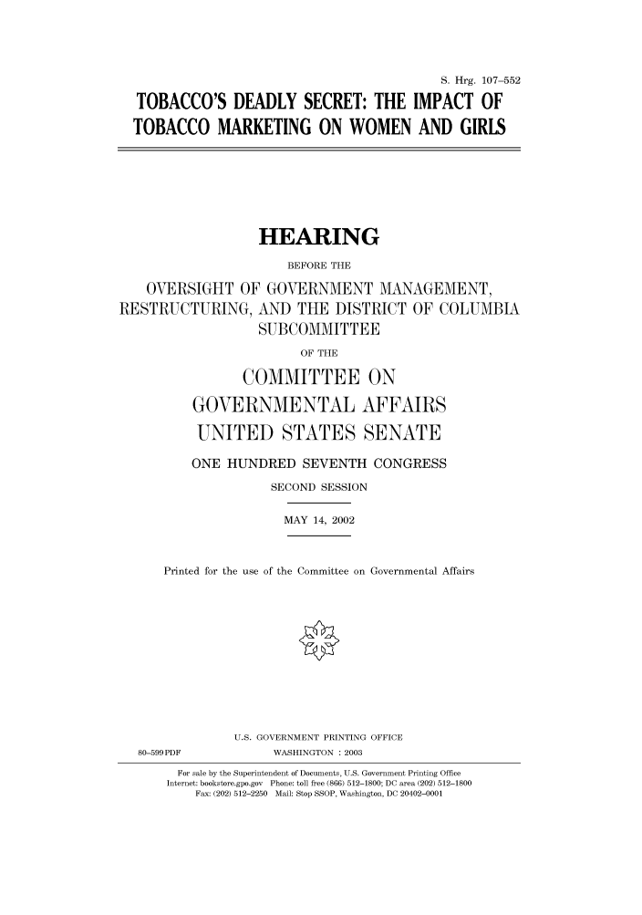 handle is hein.cbhear/cbhearings71433 and id is 1 raw text is: S. Hrg. 107-552
TOBACCO'S DEADLY SECRET: THE IMPACT OF
TOBACCO MARKETING ON WOMEN AND GIRLS

HEARING
BEFORE THE
OVERSIGHT OF GOVERNMENT MANAGEMENT,
RESTRUCTURING, AND THE DISTRICT OF COLUMBIA
SUBCOMMITTEE
OF THE
COMMITTEE ON
GOVERNMENTAL AFFAIRS
UNITED STATES SENATE
ONE HUNDRED SEVENTH CONGRESS
SECOND SESSION

MAY 14, 2002

Printed for the use of the Committee on Governmental Affairs

80-599PDF

U.S. GOVERNMENT PRINTING OFFICE
WASHINGTON : 2003

For sale by the Superintendent of Documents, U.S. Government Printing Office
Internet: bookstore.gpo.gov Phone: toll free (866) 512-1800; DC area (202) 512-1800
Fax: (202) 512-2250 Mail: Stop SSOP, Washington, DC 20402-0001


