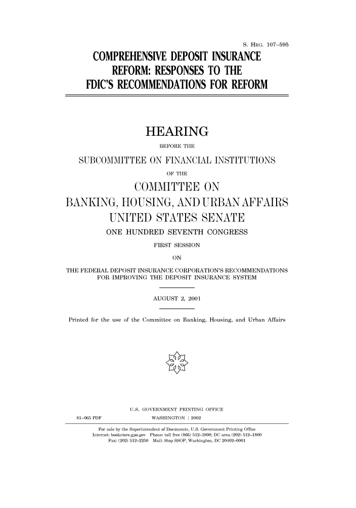 handle is hein.cbhear/cbhearings71481 and id is 1 raw text is: S. HRG. 107-595
COMPREHENSIVE DEPOSIT INSURANCE
REFORM: RESPONSES TO THE
FDIC'S RECOMMENDATIONS FOR REFORM
HEARING
BEFORE THE
SUBCOMMITTEE ON FINANCIAL INSTITUTIONS
OF THE
COMMITTEE ON
BANKING, HOUSING, AND URBAN AFFAIRS
UNITED STATES SENATE
ONE HUNDRED SEVENTH CONGRESS
FIRST SESSION
ON
THE FEDERAL DEPOSIT INSURANCE CORPORATION'S RECOMMENDATIONS
FOR IMPROVING THE DEPOSIT INSURANCE SYSTEM
AUGUST 2, 2001
Printed for the use of the Committee on Banking, Housing, and Urban Affairs
U.S. GOVERNMENT PRINTING OFFICE
81-065 PDF          WASHINGTON : 2002
For sale by the Superintendent of Documents, U.S. Government Printing Office
Internet: bookstore.gpo.gov Phone: toll free (866) 512-1800; DC area (202) 512-1800
Fax: (202) 512-2250 Mail: Stop SSOP, Washington, DC 20402-0001


