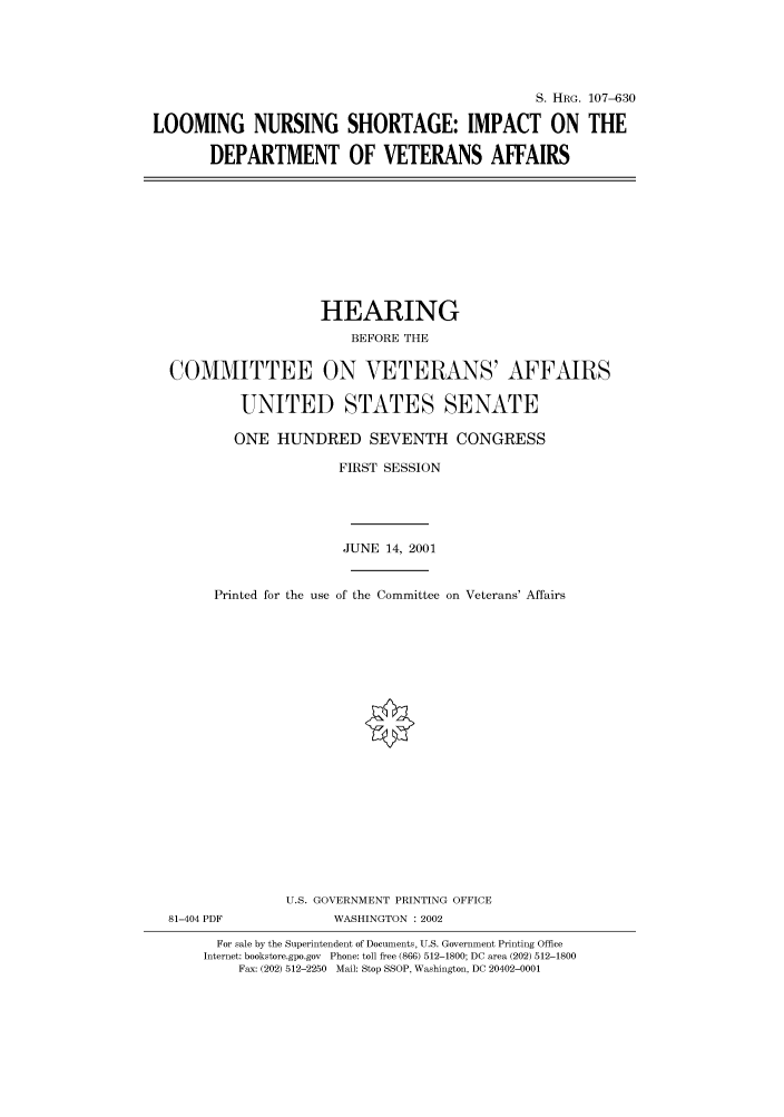 handle is hein.cbhear/cbhearings71511 and id is 1 raw text is: S. HRG. 107-630
LOOMING NURSING SHORTAGE: IMPACT ON THE
DEPARTMENT OF VETERANS AFFAIRS

HEARING
BEFORE THE
COMMITTEE ON VETERANS' AFFAIRS
UNITED STATES SENATE
ONE HUNDRED SEVENTH CONGRESS
FIRST SESSION
JUNE 14, 2001
Printed for the use of the Committee on Veterans' Affairs
U.S. GOVERNMENT PRINTING OFFICE

81-404 PDF

WASHINGTON : 2002

For sale by the Superintendent of Documents, U.S. Government Printing Office
Internet: bookstore.gpo.gov Phone: toll free (866) 512-1800; DC area (202) 512-1800
Fax: (202) 512-2250 Mail: Stop SSOP, Washington, DC 20402-0001


