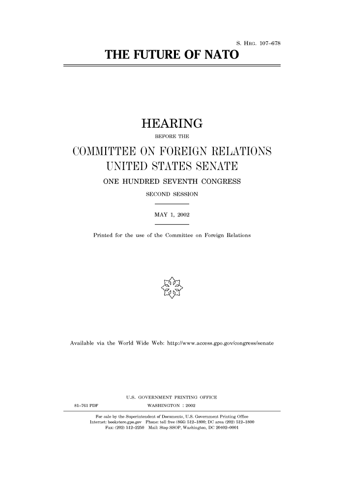handle is hein.cbhear/cbhearings71556 and id is 1 raw text is: S. HRG. 107-678
THE FUTURE OF NATO

HEARING
BEFORE THE
COMMITTEE ON FOREIGN RELATIONS
UNITED STATES SENATE
ONE HUNDRED SEVENTH CONGRESS
SECOND SESSION
MAY 1, 2002
Printed for the use of the Committee on Foreign Relations
Available via the World Wide Web: http://www.access.gpo.gov/congress/senate
U.S. GOVERNMENT PRINTING OFFICE
81-761 PDF               WASHINGTON : 2002
For sale by the Superintendent of Documents, U.S. Government Printing Office
Internet: bookstore.gpo.gov Phone: toll free (866) 512-1800; DC area (202) 512-1800
Fax: (202) 512-2250 Mail: Stop SSOP, Washington, DC 20402-0001


