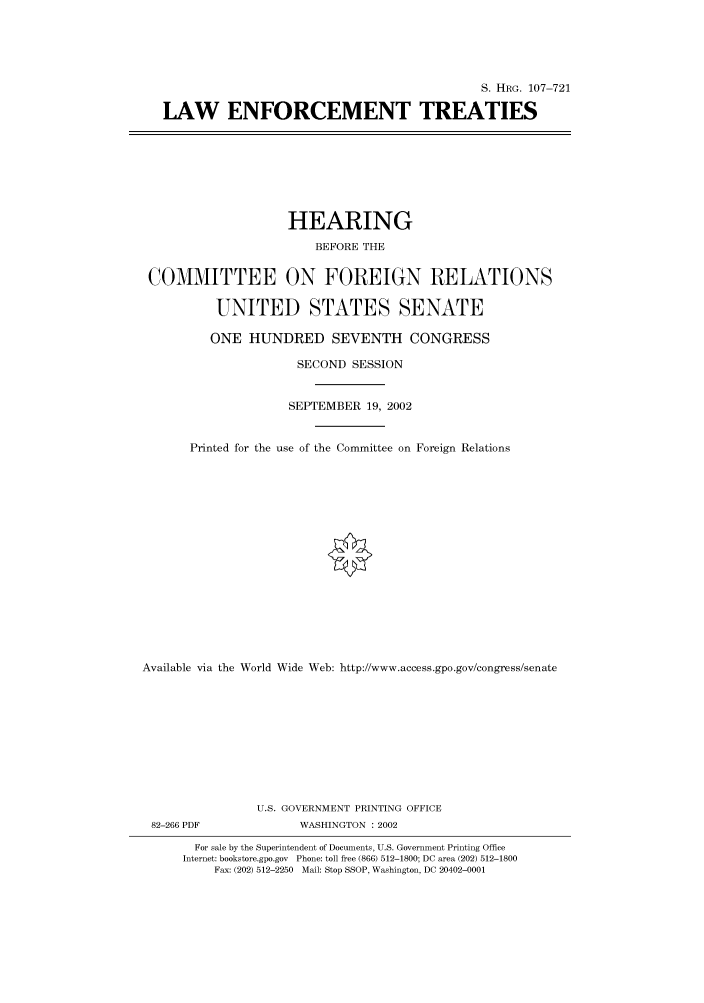 handle is hein.cbhear/cbhearings71592 and id is 1 raw text is: S. HRG. 107-721
LAW ENFORCEMENT TREATIES

HEARING
BEFORE THE
COMMITTEE ON FOREIGN RELATIONS
UNITED STATES SENATE
ONE HUNDRED SEVENTH CONGRESS
SECOND SESSION
SEPTEMBER 19, 2002
Printed for the use of the Committee on Foreign Relations
Available via the World Wide Web: http://www.access.gpo.gov/congress/senate
U.S. GOVERNMENT PRINTING OFFICE
82-266 PDF               WASHINGTON : 2002
For sale by the Superintendent of Documents, U.S. Government Printing Office
Internet: bookstore.gpo.gov Phone: toll free (866) 512-1800; DC area (202) 512-1800
Fax: (202) 512-2250 Mail: Stop SSOP, Washington, DC 20402-0001


